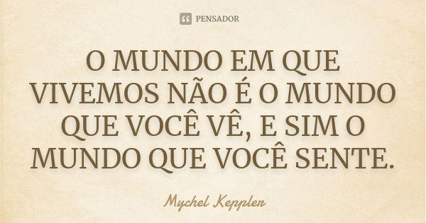 O MUNDO EM QUE VIVEMOS NÃO É O MUNDO QUE VOCÊ VÊ, E SIM O MUNDO QUE VOCÊ SENTE.... Frase de Mychel Keppler.