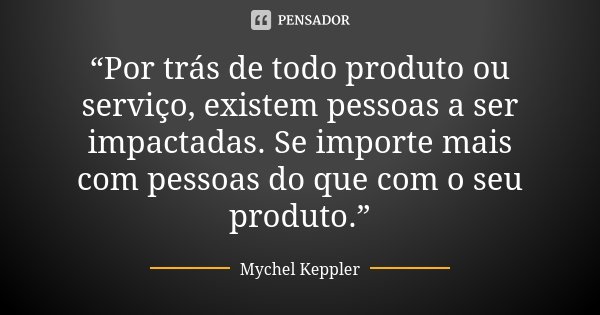 “Por trás de todo produto ou serviço, existem pessoas a ser impactadas. Se importe mais com pessoas do que com o seu produto.”... Frase de Mychel Keppler.
