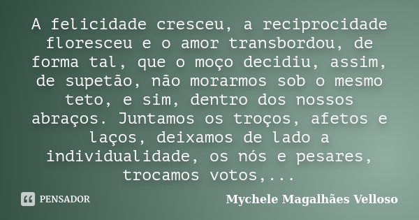 A felicidade cresceu, a reciprocidade floresceu e o amor transbordou, de forma tal, que o moço decidiu, assim, de supetão, não morarmos sob o mesmo teto, e sim,... Frase de Mychele Magalhães Velloso.