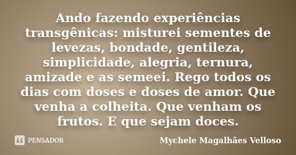 Ando fazendo experiências transgênicas: misturei sementes de levezas, bondade, gentileza, simplicidade, alegria, ternura, amizade e as semeei. Rego todos os dia... Frase de Mychele Magalhães Velloso.