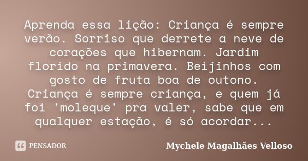 Aprenda essa lição: Criança é sempre verão. Sorriso que derrete a neve de corações que hibernam. Jardim florido na primavera. Beijinhos com gosto de fruta boa d... Frase de Mychele Magalhães Velloso.