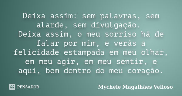 Deixa assim: sem palavras, sem alarde, sem divulgação. Deixa assim, o meu sorriso há de falar por mim, e verás a felicidade estampada em meu olhar, em meu agir,... Frase de Mychele Magalhães Velloso.