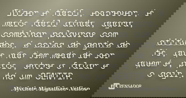 Dizer é fácil, escrever, é mais fácil ainda, agora, combinar palavras com atitudes, é coisa de gente de fé, que não tem medo de ser quem é, pois, entre o falar ... Frase de Mychele Magalhães Velloso.