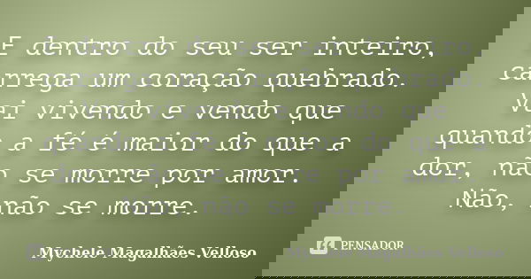 E dentro do seu ser inteiro, carrega um coração quebrado. Vai vivendo e vendo que quando a fé é maior do que a dor, não se morre por amor. Não, não se morre.... Frase de Mychele Magalhães Velloso.