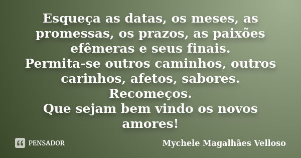 Esqueça as datas, os meses, as promessas, os prazos, as paixões efêmeras e seus finais. Permita-se outros caminhos, outros carinhos, afetos, sabores. Recomeços.... Frase de Mychele Magalhães Velloso.