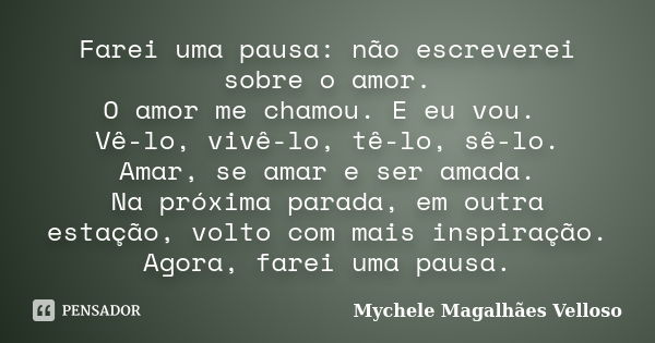 Farei uma pausa: não escreverei sobre o amor. O amor me chamou. E eu vou. Vê-lo, vivê-lo, tê-lo, sê-lo. Amar, se amar e ser amada. Na próxima parada, em outra e... Frase de Mychele Magalhães Velloso.