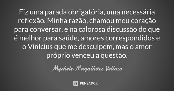 Fiz uma parada obrigatória, uma necessária reflexão. Minha razão, chamou meu coração para conversar, e na calorosa discussão do que é melhor para saúde, amores ... Frase de Mychele Magalhães Velloso.