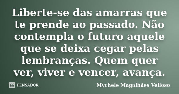 Liberte-se das amarras que te prende ao passado. Não contempla o futuro aquele que se deixa cegar pelas lembranças. Quem quer ver, viver e vencer, avança.... Frase de Mychele Magalhães Velloso.