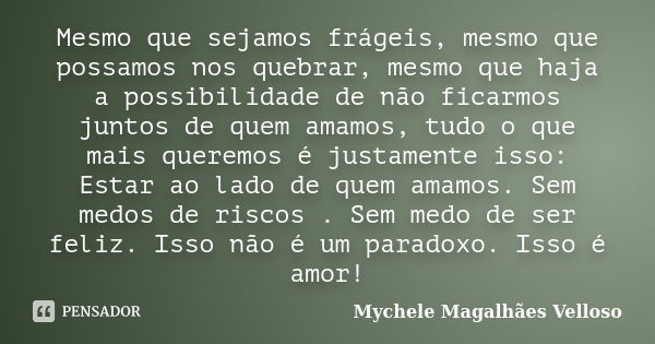 Mesmo que sejamos frágeis, mesmo que possamos nos quebrar, mesmo que haja a possibilidade de não ficarmos juntos de quem amamos, tudo o que mais queremos é just... Frase de Mychele Magalhães Velloso.