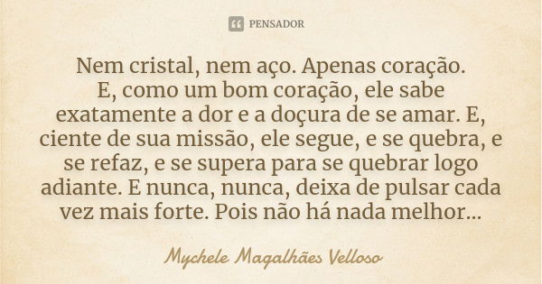 Nem cristal, nem aço. Apenas coração. E, como um bom coração, ele sabe exatamente a dor e a doçura de se amar. E, ciente de sua missão, ele segue, e se quebra, ... Frase de Mychele Magalhães Velloso.