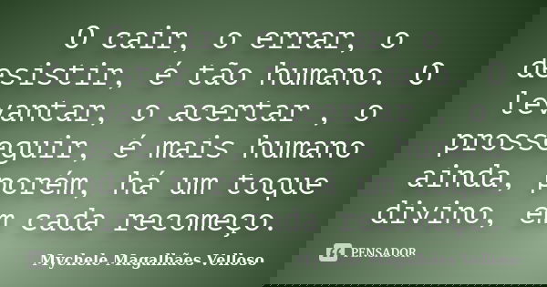 O cair, o errar, o desistir, é tão humano. O levantar, o acertar , o prosseguir, é mais humano ainda, porém, há um toque divino, em cada recomeço.... Frase de Mychele Magalhães Velloso.