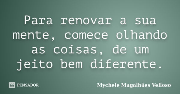 Para renovar a sua mente, comece olhando as coisas, de um jeito bem diferente.... Frase de Mychele Magalhães Velloso.