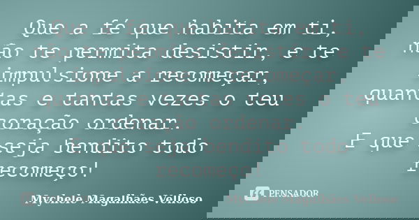 Que a fé que habita em ti, não te permita desistir, e te impulsione a recomeçar, quantas e tantas vezes o teu coração ordenar. E que seja bendito todo recomeço!... Frase de Mychele Magalhães Velloso.