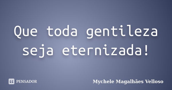 Que toda gentileza seja eternizada!... Frase de Mychele Magalhães Velloso.