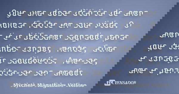 Que uma dose diária de amor nunca falte em sua vida. O amor é o bálsamo sagrado para que tenhas corpo, mente, alma e coração saudáveis. Ame-se, ame e permita-se... Frase de Mychele Magalhães Velloso.