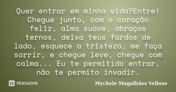 Quer entrar em minha vida?Entre! Chegue junto, com o coração feliz, alma suave, abraços ternos, deixa teus fardos de lado, esquece a tristeza, me faça sorrir, e... Frase de Mychele Magalhães Velloso.