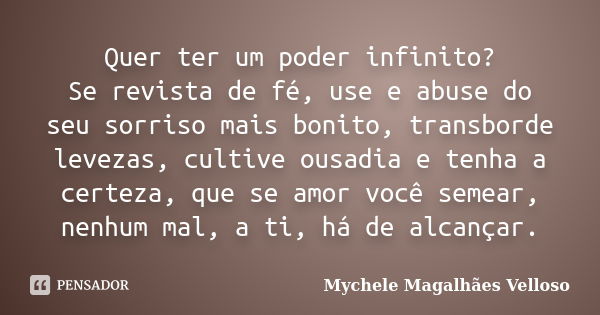 Quer ter um poder infinito? Se revista de fé, use e abuse do seu sorriso mais bonito, transborde levezas, cultive ousadia e tenha a certeza, que se amor você se... Frase de Mychele Magalhães Velloso.