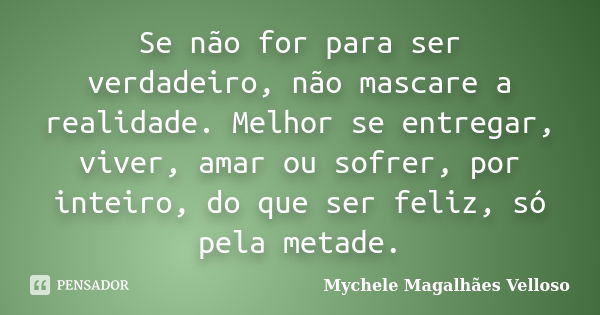 Se não for para ser verdadeiro, não mascare a realidade. Melhor se entregar, viver, amar ou sofrer, por inteiro, do que ser feliz, só pela metade.... Frase de Mychele Magalhães Velloso.