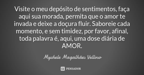 Visite o meu depósito de sentimentos, faça aqui sua morada, permita que o amor te invada e deixe a doçura fluir. Saboreie cada momento, e sem timidez, por favor... Frase de Mychele Magalhães Velloso.