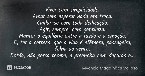 Viver com simplicidade. Amar sem esperar nada em troca. Cuidar-se com toda dedicação. Agir, sempre, com gentileza. Manter o equilíbrio entre a razão e a emoção.... Frase de Mychele Magalhães Velloso.