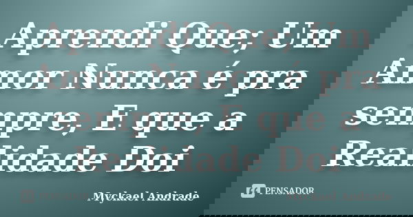 Aprendi Que; Um Amor Nunca é pra sempre, E que a Realidade Doi... Frase de Myckael Andrade.