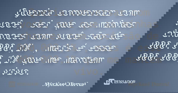 Queria conversar com você, sei que as minhas chances com você são de 000.000,1% , mais é esse 000.000,1% que me mantem vivo.... Frase de Myckael Durval.