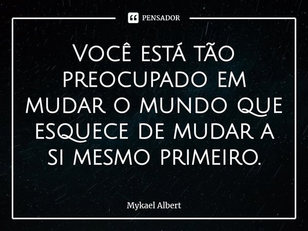 Você está tão preocupado em mudar o mundo que esquece de mudar a si mesmo primeiro.... Frase de Mykael Albert.