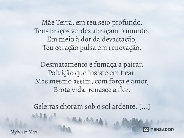 Mãe Terra, em teu seio profundo, Teus braços verdes abraçam o mundo. Em meio à dor da devastação, Teu coração pulsa em renovação. Desmatamento e fumaça a paira... Frase de Mykesio Max.