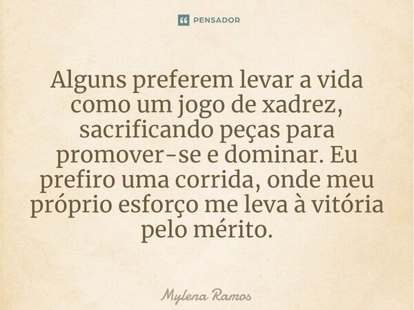 Alguns preferem levar a vida como um jogo de xadrez, sacrificando peças para promover-se e dominar. Eu prefiro uma corrida, onde meu próprio esforço me leva à v... Frase de Mylena Ramos.