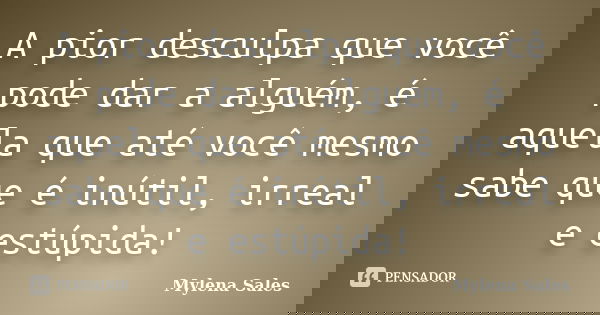 A pior desculpa que você pode dar a alguém, é aquela que até você mesmo sabe que é inútil, irreal e estúpida!... Frase de Mylena Sales.