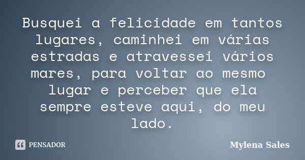 Busquei a felicidade em tantos lugares, caminhei em várias estradas e atravessei vários mares, para voltar ao mesmo lugar e perceber que ela sempre esteve aqui,... Frase de Mylena Sales.