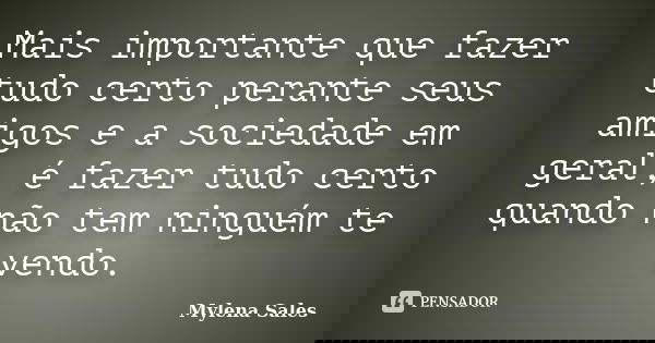 Mais importante que fazer tudo certo perante seus amigos e a sociedade em geral, é fazer tudo certo quando não tem ninguém te vendo.... Frase de Mylena Sales.