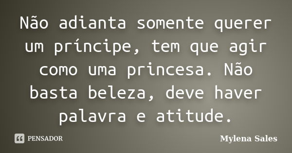 Não adianta somente querer um príncipe, tem que agir como uma princesa. Não basta beleza, deve haver palavra e atitude.... Frase de Mylena Sales.