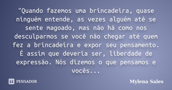 "Quando fazemos uma brincadeira, quase ninguém entende, as vezes alguém até se sente magoado, mas não há como nos desculparmos se você não chegar até quem ... Frase de Mylena Sales.