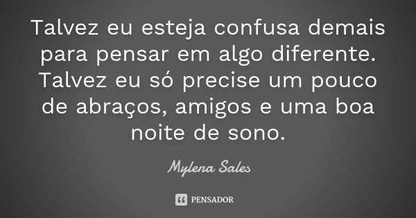 Talvez eu esteja confusa demais para pensar em algo diferente. Talvez eu só precise um pouco de abraços, amigos e uma boa noite de sono.... Frase de Mylena Sales.