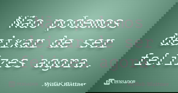 Não podemos deixar de ser felizes agora.... Frase de Myllah Blattner.