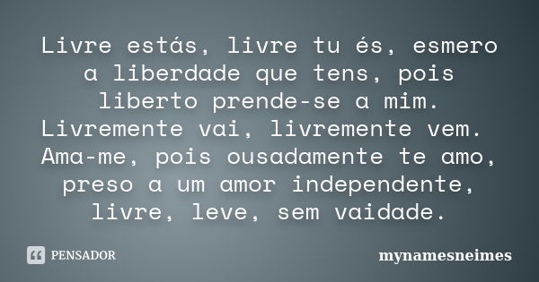 Livre estás, livre tu és, esmero a liberdade que tens, pois liberto prende-se a mim. Livremente vai, livremente vem. Ama-me, pois ousadamente te amo, preso a um... Frase de mynamesneimes.