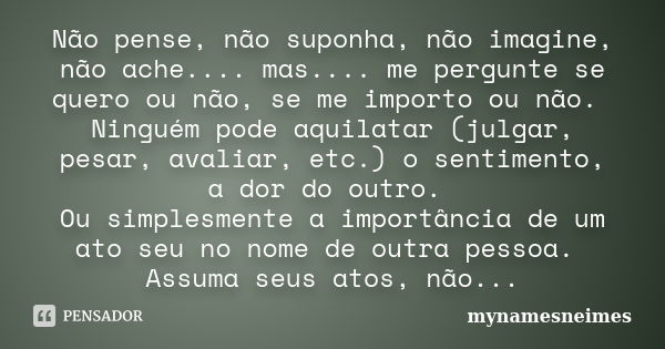 Não pense, não suponha, não imagine, não ache.... mas.... me pergunte se quero ou não, se me importo ou não. Ninguém pode aquilatar (julgar, pesar, avaliar, etc... Frase de mynamesneimes.