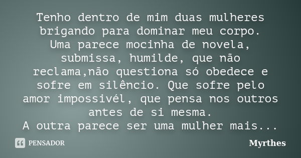 Tenho dentro de mim duas mulheres brigando para dominar meu corpo. Uma parece mocinha de novela, submissa, humilde, que não reclama,não questiona só obedece e s... Frase de Myrthes.