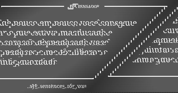 E de pouco em pouco,você consegue curar o que estava machucado,e aquele coração despedaçado,você juntou os pedaços e me fez liberar o amor que tinha guardado.... Frase de My_sentences_for_you.