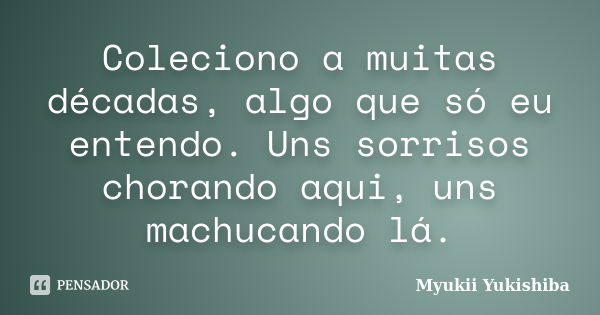 Coleciono a muitas décadas, algo que só eu entendo. Uns sorrisos chorando aqui, uns machucando lá.... Frase de Myukii Yukishiba.