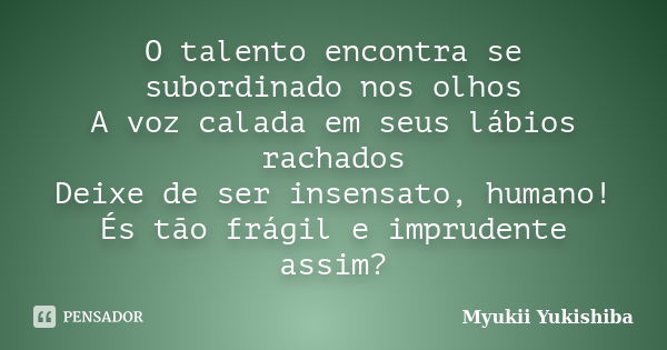 O talento encontra se subordinado nos olhos A voz calada em seus lábios rachados Deixe de ser insensato, humano! És tão frágil e imprudente assim?... Frase de Myukii Yukishiba.