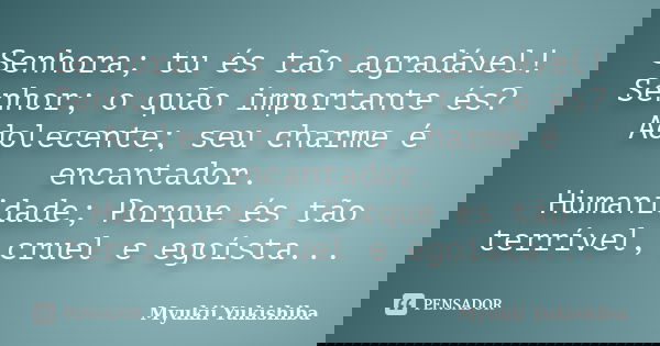 Senhora; tu és tão agradável! Senhor; o quão importante és? Adolecente; seu charme é encantador. Humanidade; Porque és tão terrível, cruel e egoísta...... Frase de Myukii Yukishiba.