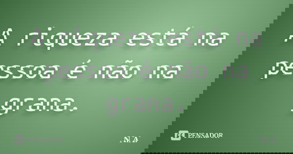 A riqueza está na pessoa é não na grana.... Frase de N.A..