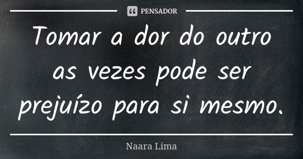 Tomar a dor do outro as vezes pode ser prejuízo para si mesmo.... Frase de Naara Lima.