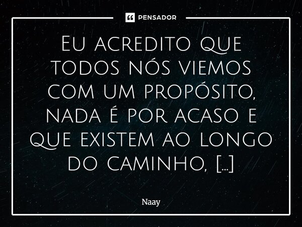 Eu acredito que todos nós viemos com um propósito, nada é por acaso e que existem ao longo do caminho, influências malignas que tentam mudar nosso destino. Acr... Frase de Naay.