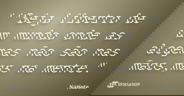 ''Seja liberto de um mundo onde as algemas não são nas mãos,mas na mente."... Frase de Nabote.