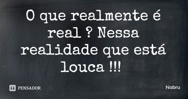 O que realmente é real ? Nessa realidade que está louca !!!... Frase de Nabru.