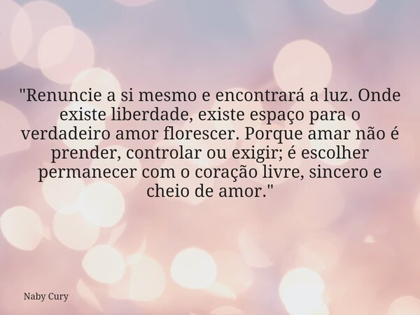 "Renuncie a si mesmo e encontrará a luz. Onde existe liberdade, existe espaço para o verdadeiro amor florescer. Porque amar não é prender, controlar ou exi... Frase de Naby Cury.