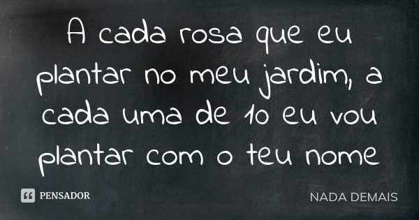 A cada rosa que eu plantar no meu jardim, a cada uma de 10 eu vou plantar com o teu nome... Frase de NADA DEMAIS.